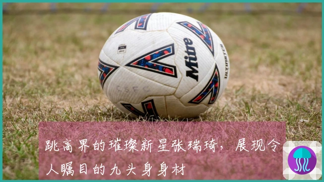 跳高界的璀璨新星张瑞琦，展现令人瞩目的九头身身材