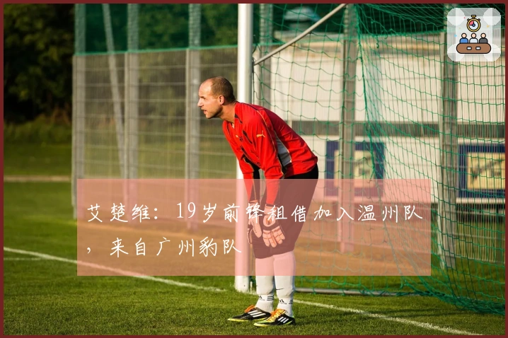 艾楚维：19岁前锋租借加入温州队，来自广州豹队