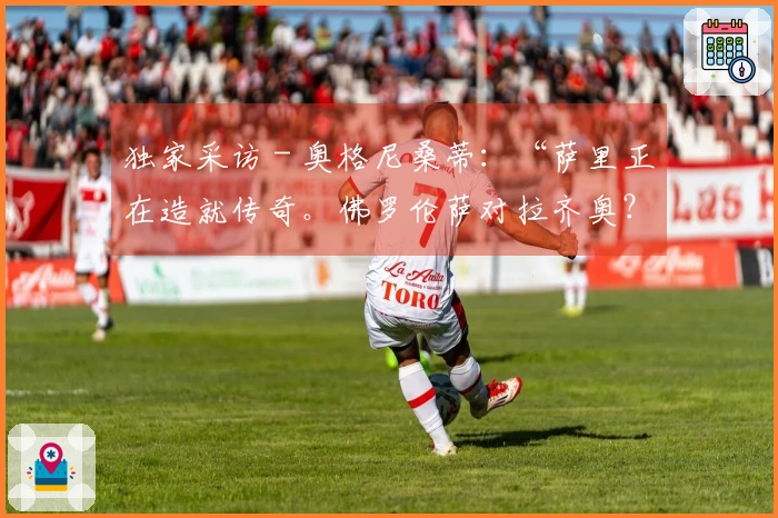 独家采访 - 奥格尼桑蒂：“萨里正在造就传奇。佛罗伦萨对拉齐奥？我的预测是……”