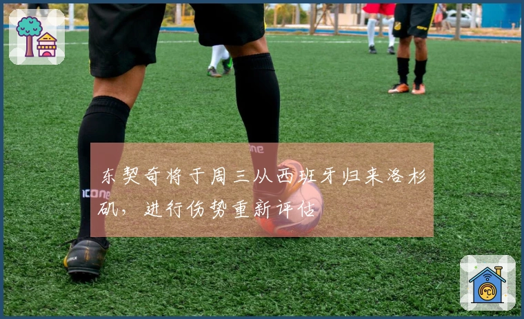 东契奇将于周三从西班牙归来洛杉矶，进行伤势重新评估