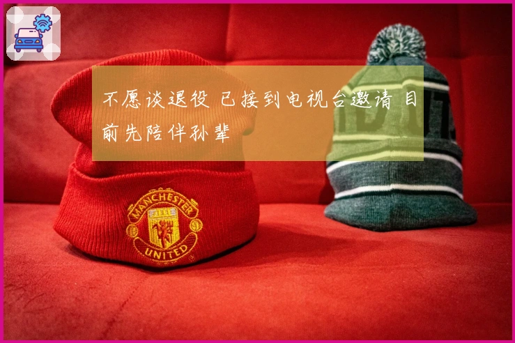 不愿谈退役 已接到电视台邀请 目前先陪伴孙辈