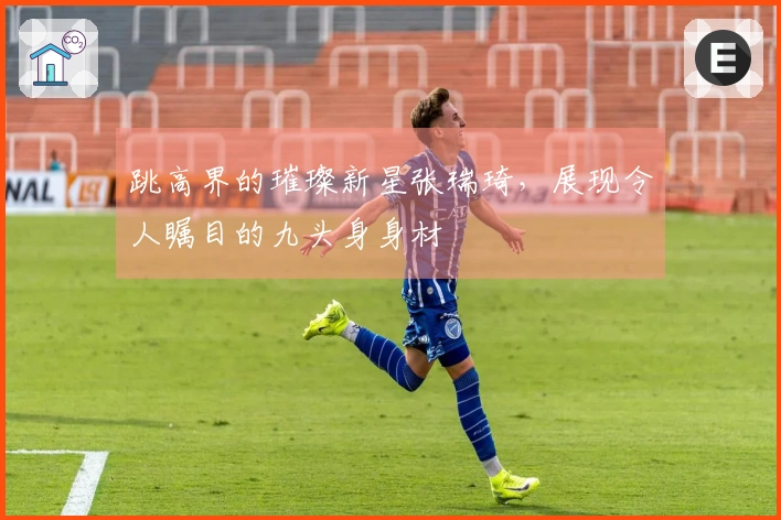 跳高界的璀璨新星张瑞琦，展现令人瞩目的九头身身材