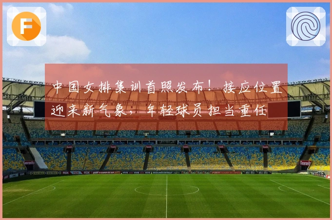 中国女排集训首照发布！接应位置迎来新气象，年轻球员担当重任