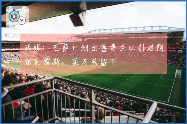 西媒：巴萨计划出售费兰以引进阿尔瓦雷斯，莱万或留下