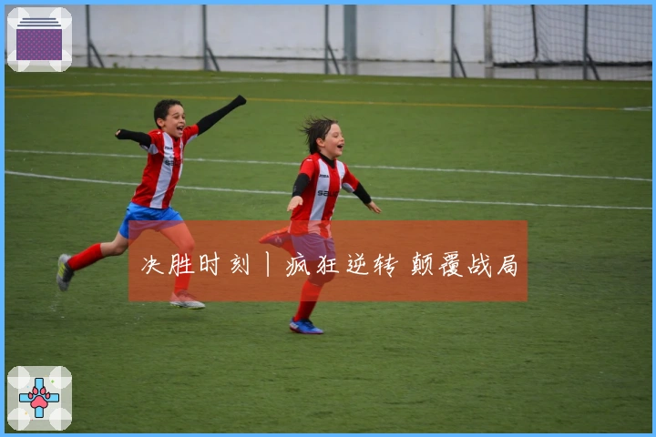 决胜时刻丨疯狂逆转 颠覆战局