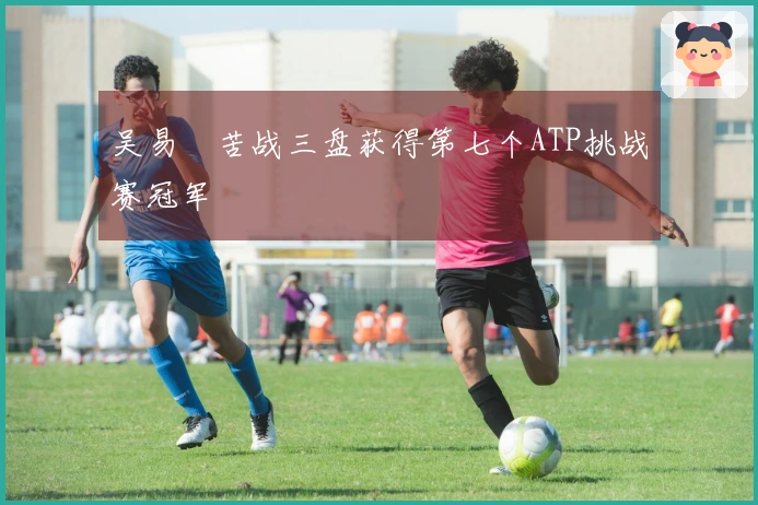 吴易昺苦战三盘获得第七个ATP挑战赛冠军