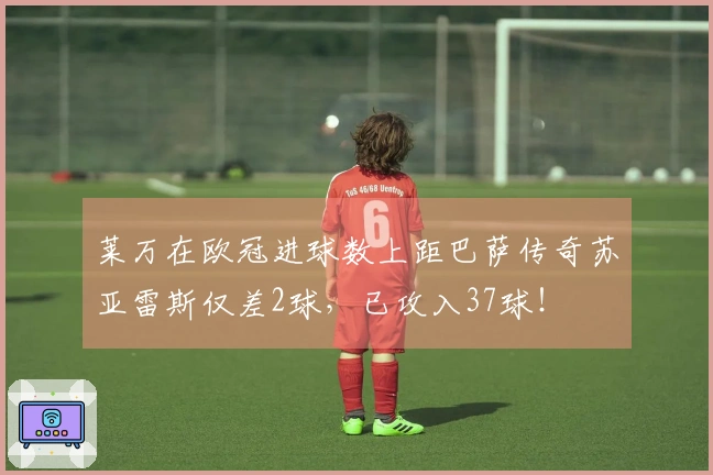 莱万在欧冠进球数上距巴萨传奇苏亚雷斯仅差2球，已攻入37球！