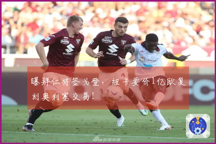 曝拜仁将签戈登，纽卡要价1亿欧复刻奥利塞交易！