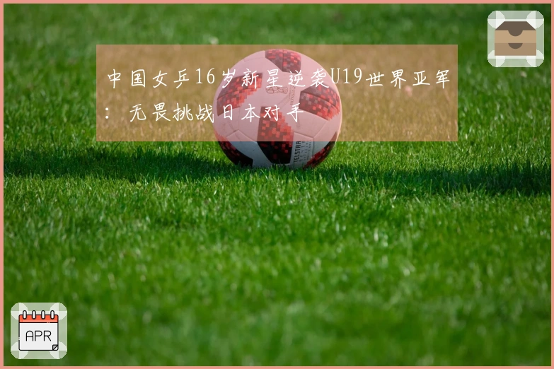 中国女乒16岁新星逆袭U19世界亚军：无畏挑战日本对手