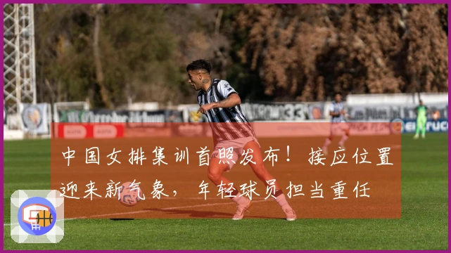 中国女排集训首照发布!接应位置迎来新气象,年轻球员担当重任