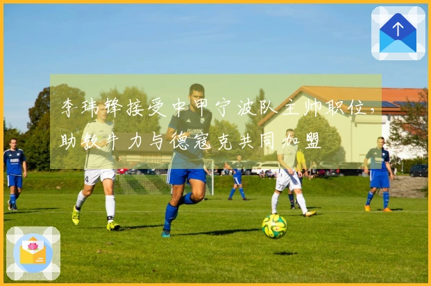 李玮锋接受中甲宁波队主帅职位，助教牛力与德寇克共同加盟