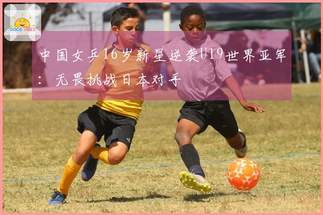 中国女乒16岁新星逆袭U19世界亚军：无畏挑战日本对手