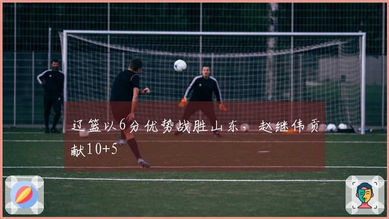 辽篮以6分优势战胜山东，赵继伟贡献10+5
