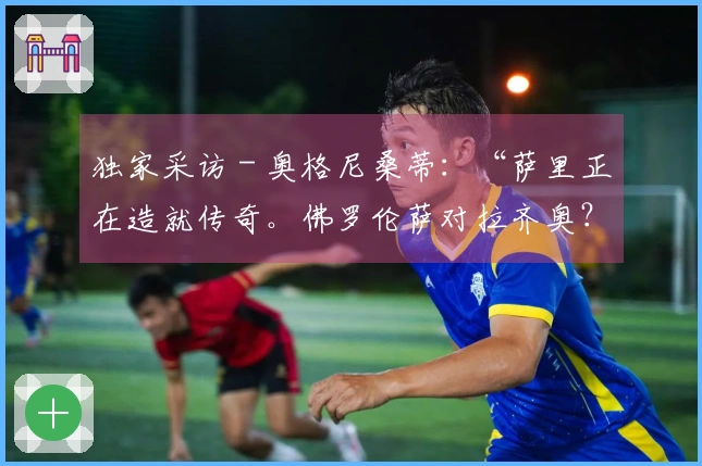 独家采访 - 奥格尼桑蒂：“萨里正在造就传奇。佛罗伦萨对拉齐奥？我的预测是……”